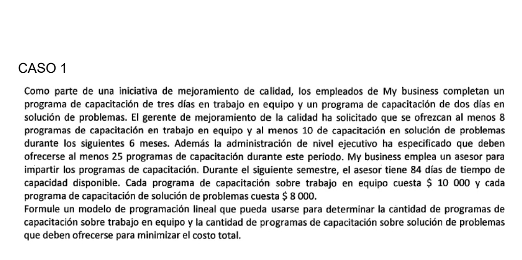 CASO 1 
Como parte de una iniciativa de mejoramiento de calidad, los empleados de My business completan un 
programa de capacitación de tres días en trabajo en equipo y un programa de capacitación de dos días en 
solución de problemas. El gerente de mejoramiento de la calidad ha solicitado que se ofrezcan al menos 8
programas de capacitación en trabajo en equipo y al menos 10 de capacitación en solución de problemas 
durante los siguientes 6 meses. Además la administración de nivel ejecutivo ha especificado que deben 
ofrecerse al menos 25 programas de capacitación durante este periodo. My business emplea un asesor para 
impartir los programas de capacitación. Durante el siguiente semestre, el asesor tiene 84 días de tiempo de 
capacidad disponible. Cada programa de capacitación sobre trabajo en equipo cuesta $ 10 000 y cada 
programa de capacitación de solución de problemas cuesta $ 8 000. 
Formule un modelo de programación lineal que pueda usarse para determinar la cantidad de programas de 
capacitación sobre trabajo en equipo y la cantidad de programas de capacitación sobre solución de problemas 
que deben ofrecerse para minimizar el costo total.