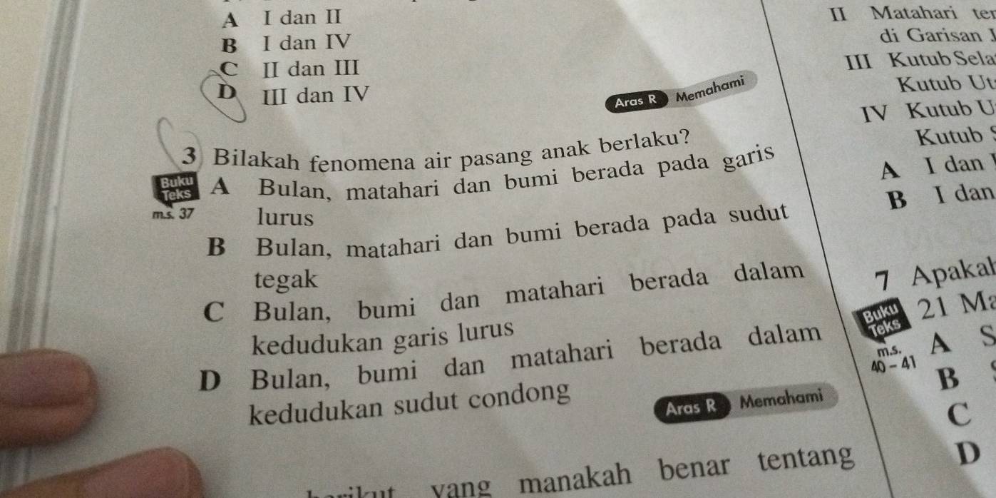 A I dan II II Matahari ter
B I dan IV
di Garisan J
C II dan III
III Kutub Sela
D II dan IV
Aras R Memahami
Kutub Ut
IV Kutub U
3 Bilakah fenomena air pasang anak berlaku? Kutub 
A I dan I
Pats A Bulan, matahari dan bumi berada pada garis
m.s. 37 lurus
B Bulan, matahari dan bumi berada pada sudut B I dan
tegak
C Bulan, bumi dan matahari berada dalam 7 Apakał
Buku 21 M
kedudukan garis lurus
40 - 41 m.s. A S
D Bulan, bumi dan matahari berada dalam Teks
kedudukan sudut condong
B
Aras R Memahami
c
kut yang manakah benar tentang
D