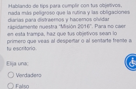 Hablando de tips para cumplir con tus objetivos,
nada más peligroso que la rutina y las obligaciones
diarias para distraernos y hacernos olvidar
rápidamente nuestra “Misión 2016”. Para no caer
en esta trampa, haz que tus objetivos sean lo
primero que veas al despertar o al sentarte frente a
tu escritorio.
Elija una;
Verdadero
Falso