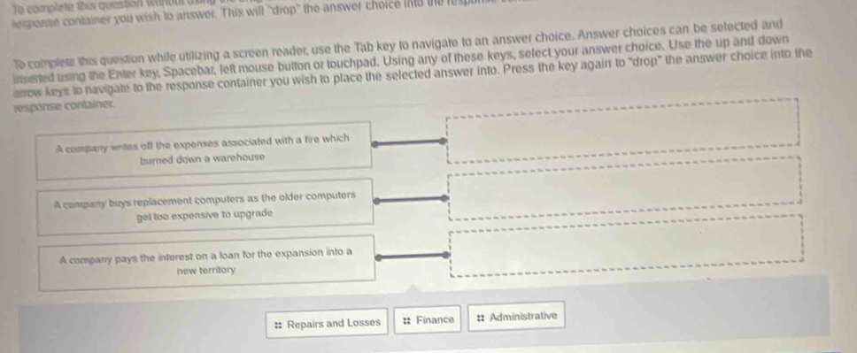 To complete this question Wilhour 
response container you wish to answer. This will ''drop'' the answer choice ino te 
To complete this question while utilizing a screen reader, use the Tab key to navigate to an answer choice. Answer choices can be selected and
inserted using the Enter key, Spacebar, left mouse button or touchpad. Using any of these keys, select your answer choice. Use the up and down
arrow keys to havigate to the response container you wish to place the selected answer into. Press the key again to "drop" the answer choice into the
response container
A company writes off the expenses associated with a fire which
burned down a warehouse
A company buys replacement computers as the older computers
get too expensive to upgrade
A company pays the interest on a loan for the expansion into a
new territory
# Repairs and Losses # Finance : Administrative