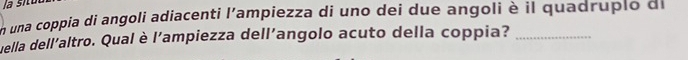 un una coppia di angoli adiacenti l'ampiezza di uno dei due angoli è il quadruplo de 
uella dell'altro. Qual è l'ampiezza dell'angolo acuto della coppia?_