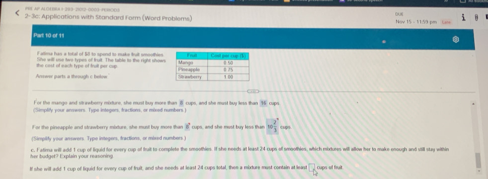 PRE AP ALOEBRA I-293-21012-0003-PERIOD3 
i 
2-3c: Applications with Standard Form (Word Problems) DUE Nov 15 - 11:59 pm 
Part 10 of 11 
Fatima has a total of $8 to spend to make fruit smoothies 
She will use two types of fruit. The table to the right shows 
the cost of each type of fruit per cup 
Answer parts a through c below 
For the mango and strawberry mixture, she must buy more than 8 cups, and she must buy less than 16 cups 
(Simplify your answers. Type integers, fractions, or mixed numbers.) 
For the pineapple and strawberry mixture, she must buy more than 8cu ps, and she must buy less than 10 2/3 cups. 
(Simplify your answers. Type integers, fractions, or mixed numbers.) 
c, Fatima will add 1 cup of liquid for every cup of fruit to complete the smoothies. If she needs at least 24 cups of smoothies, which mixtures will allow her to make enough and still stay within 
her budget? Explain your reasoning 
If she will add 1 cup of liquid for every cup of fruit, and she needs at least 24 cups total, then a mixture must contain at least □ cups of fruit.