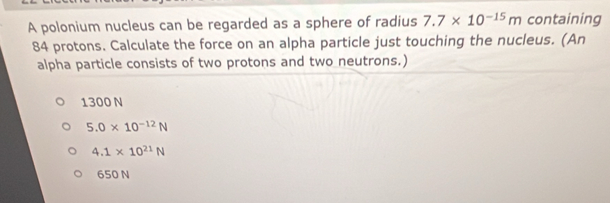 A polonium nucleus can be regarded as a sphere of radius 7.7* 10^(-15)m containing
84 protons. Calculate the force on an alpha particle just touching the nucleus. (An
alpha particle consists of two protons and two neutrons.)
1300 N
5.0* 10^(-12)N
4.1* 10^(21)N
650 N