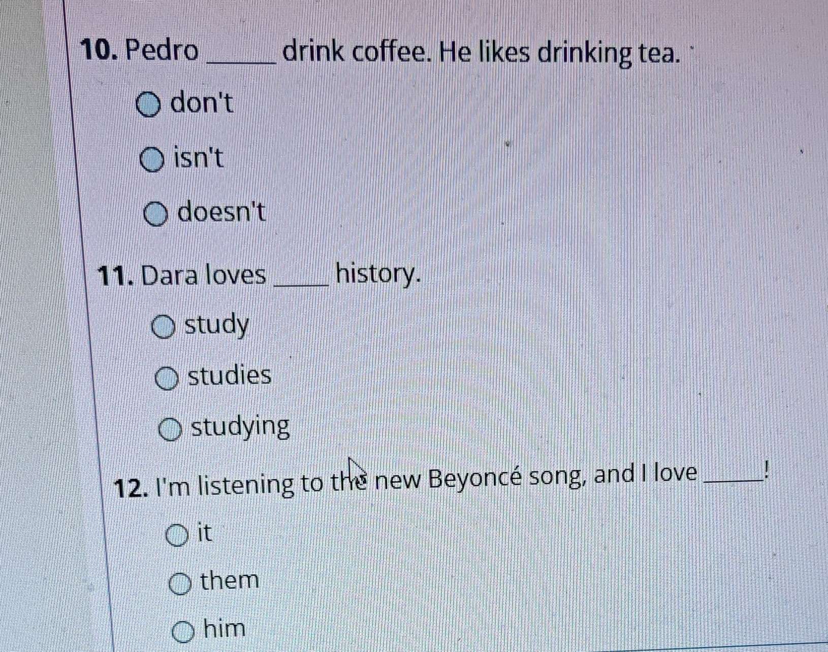 Pedro _drink coffee. He likes drinking tea.
don't
isn't
doesn't
11. Dara loves _history.
study
studies
studying
12. I'm listening to the new Beyoncé song, and I love_
it
them
him