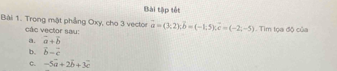 Bài tập tết 
Bài 1. Trong mặt phẳng Oxy, cho 3 vector vector a=(3;2); vector b=(-1;5); vector c=(-2;-5) Tìm tọa độ của 
các vector sau: 
a. vector a+vector b
b. vector b-vector c
C、 -5vector a+2vector b+3vector c