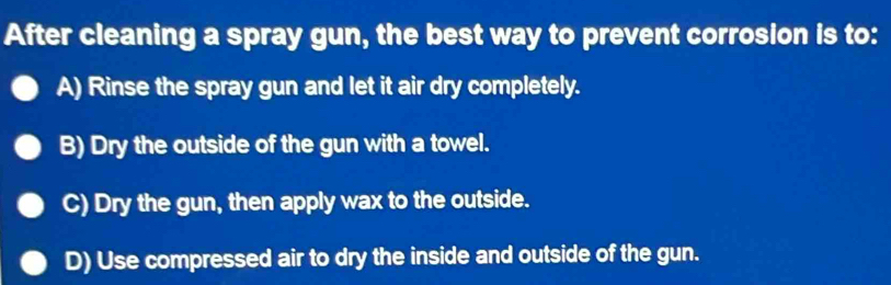 After cleaning a spray gun, the best way to prevent corrosion is to:
A) Rinse the spray gun and let it air dry completely.
B) Dry the outside of the gun with a towel.
C) Dry the gun, then apply wax to the outside.
D) Use compressed air to dry the inside and outside of the gun.