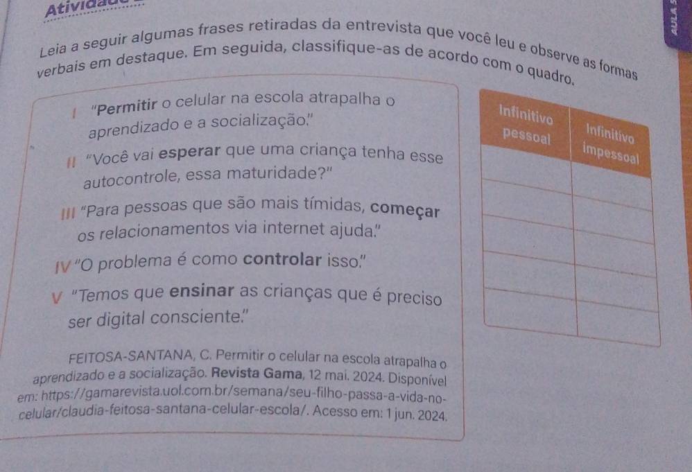 Atividau 
a 
Leia a seguir algumas frases retiradas da entrevista que você leu e observe as formas 
verbais em destaque. Em seguida, classifique-as de acordo com o quad 
"Permitir o celular na escola atrapalha o 
aprendizado e a socialização.'' 
"Você vai esperar que uma criança tenha esse 
autocontrole, essa maturidade?" 
II "Para pessoas que são mais tímidas, começar 
os relacionamentos via internet ajuda.' 
IV ''O problema é como controlar isso.'' 
V "Temos que ensinar as crianças que é preciso 
ser digital consciente." 
FEITOSA-SANTANA, C. Permitir o celular na escola atrapalha o 
aprendizado e a socialização. Revista Gama, 12 mai. 2024. Disponível. 
em: https://gamarevista.uol.com.br/semana/seu-filho-passa-a-vida-no- 
celular/claudia-feitosa-santana-celular-escola/. Acesso em: 1 jun. 2024.