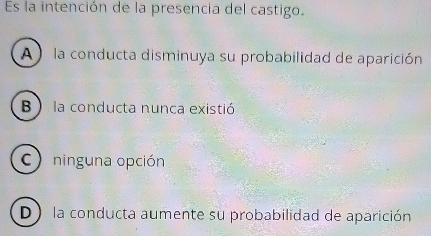 Es la intención de la presencia del castigo.
A ) la conducta disminuya su probabilidad de aparición
B ) la conducta nunca existió
C ) ninguna opción
D ) la conducta aumente su probabilidad de aparición