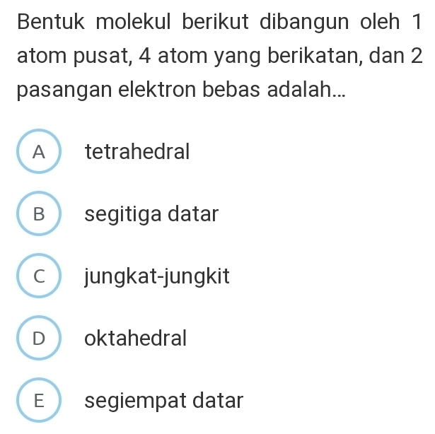 Bentuk molekul berikut dibangun oleh 1
atom pusat, 4 atom yang berikatan, dan 2
pasangan elektron bebas adalah...
A tetrahedral
B segitiga datar
C jungkat-jungkit
D oktahedral
E segiempat datar