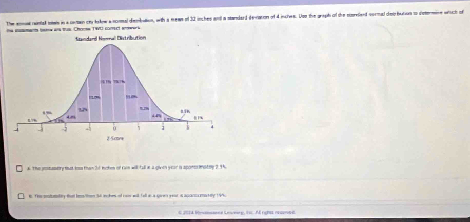 The amual rainfall totais in a certain city follow a noral disibution, with a mean of 32 inches and a standard deviation of 4 inches. Use the graph of the standard normal distrbution 1 determine which of
the stesments below are true. Choose TWO comrect answers
A. The pstabitty that los than 26 inches of rai wil fall in a given year is apprexmatry 2.9%
B. The piabatlity that les thsn 34 inches of rais will fall in a given year is aparocmately 19%.
6 2024 Ronassance Leaming, It. Al rights resorved.