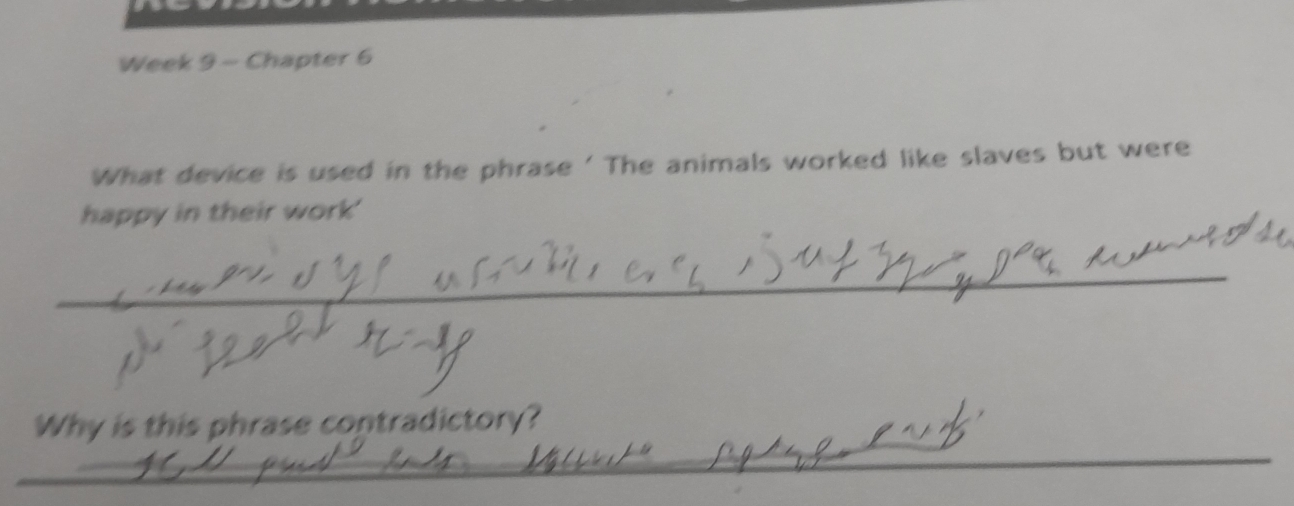 Week 9 - Chapter 6 
What device is used in the phrase ' The animals worked like slaves but were 
happy in their work' 
_ 
_ 
Why is this phrase contradictory? 
__ 
_ 
_