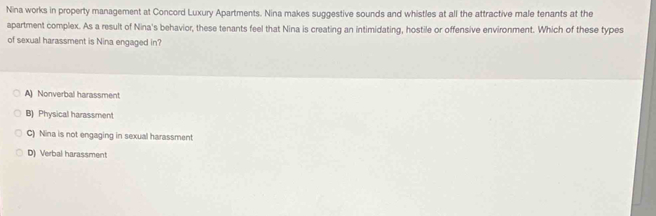 Nina works in property management at Concord Luxury Apartments. Nina makes suggestive sounds and whistles at all the attractive male tenants at the
apartment complex. As a result of Nina's behavior, these tenants feel that Nina is creating an intimidating, hostile or offensive environment. Which of these types
of sexual harassment is Nina engaged in?
A) Nonverbal harassment
B) Physical harassment
C) Nina is not engaging in sexual harassment
D) Verbal harassment