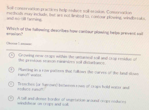 Soil conservation practices help reduce soil erosion. Conservation
methods may include, but are not limited to, contour plowing, windbreaks,
and no-till farming.
Which of the following describes how contour plowing helps prevent soil
erosion?
Choose 1 answer:
A) Growing new crops within the unturned soil and crop residue of
the previous season minimizes soil disturbance.
Planting in a row pattern that follows the curves of the land slows
runoff water.
a Trenches (or furrows) between rows of crops hold water and
reduce runaff.
D) A tall and dense border of vegetation around crops reduces
windshear on crops and soil.