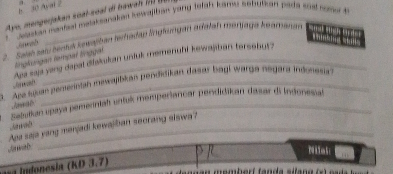 Ayal 2 
Ayo, mengerjakan soal-soal di bawan i i 
. Jelaskan manfaal melaksanakan kewajiban yang tetah kamu sebufkan pada soal nome 4 
Thinkng k
2. Saish satu bentuk kewajiban terhadap lingküngan adatah menjaga keamanan 
Jawab 
tingkungan tempal línggl 
Apa saja yang dapat dilakukan untuk memenuhi kewajiban tersebut? 
3. Apa fujuan pemerintah mewajibkan pendidikan dasar bagi warga negara Indonesia? 
Jawab. 
3. Sebułkan upaya pemeríntah untuk memperlancar pendidikan dasar di Indonesial 
Jawab. 
Jawab. 
Apa saja yang menjadi kewajiban seorang siswa? 
Jawab 
Nilai 
a I donesia (KD 3.7)