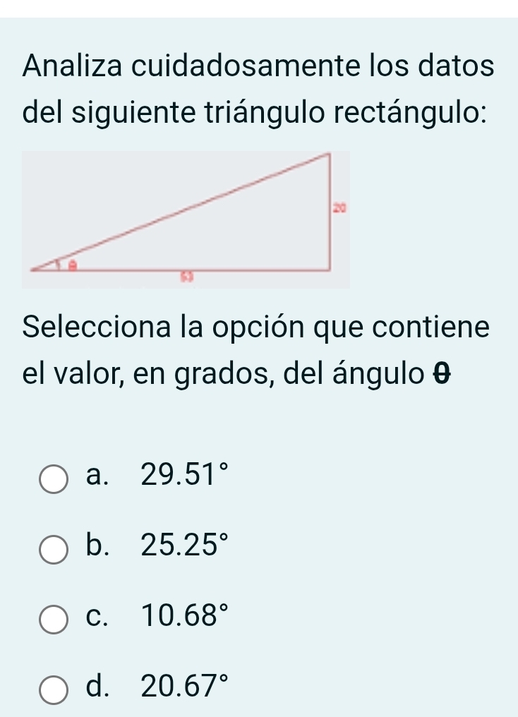 Analiza cuidadosamente los datos
del siguiente triángulo rectángulo:
Selecciona la opción que contiene
el valor, en grados, del ángulo θ
a. 29.51°
b. 25.25°
C. 10.68°
d. 20.67°