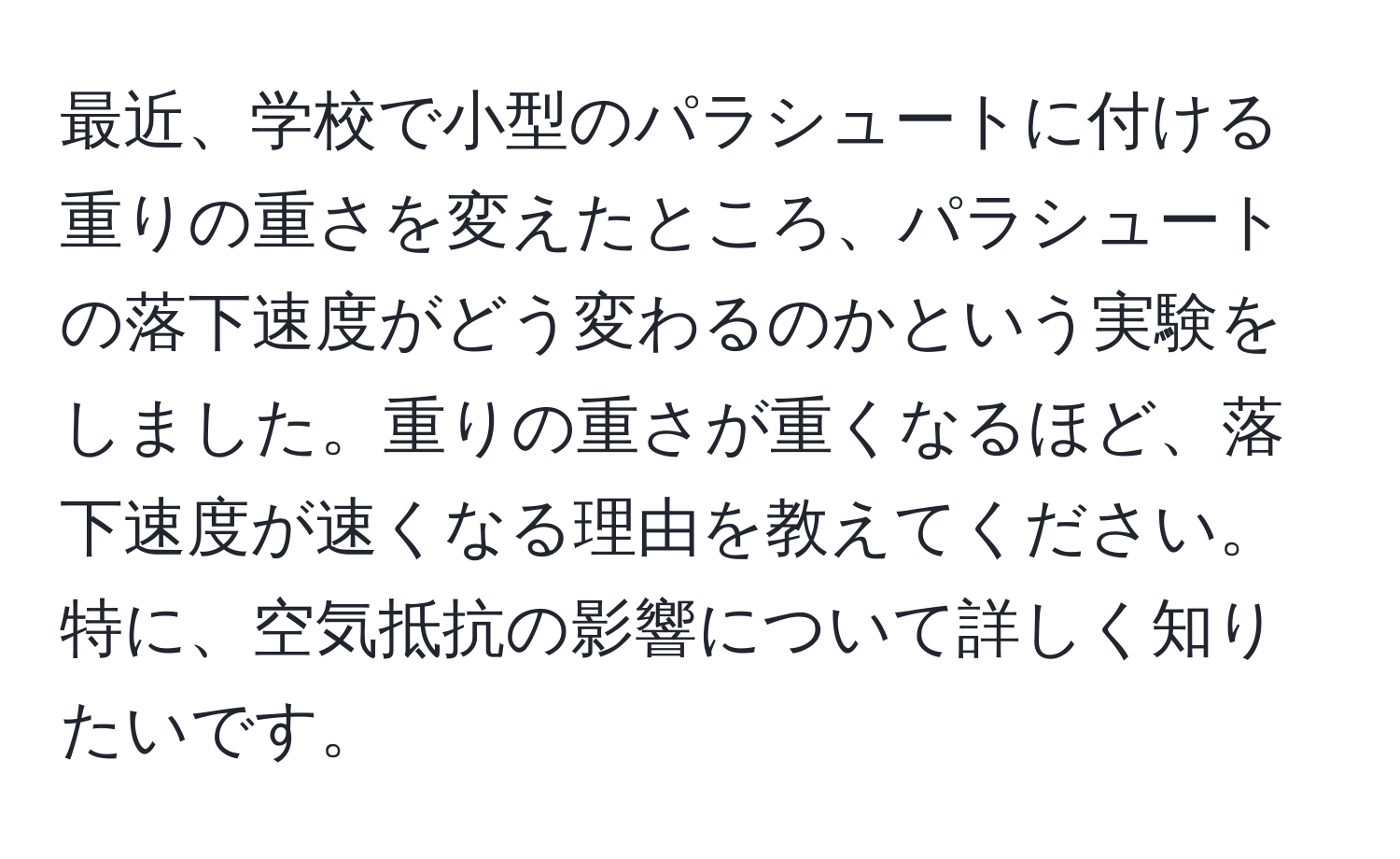 最近、学校で小型のパラシュートに付ける重りの重さを変えたところ、パラシュートの落下速度がどう変わるのかという実験をしました。重りの重さが重くなるほど、落下速度が速くなる理由を教えてください。特に、空気抵抗の影響について詳しく知りたいです。