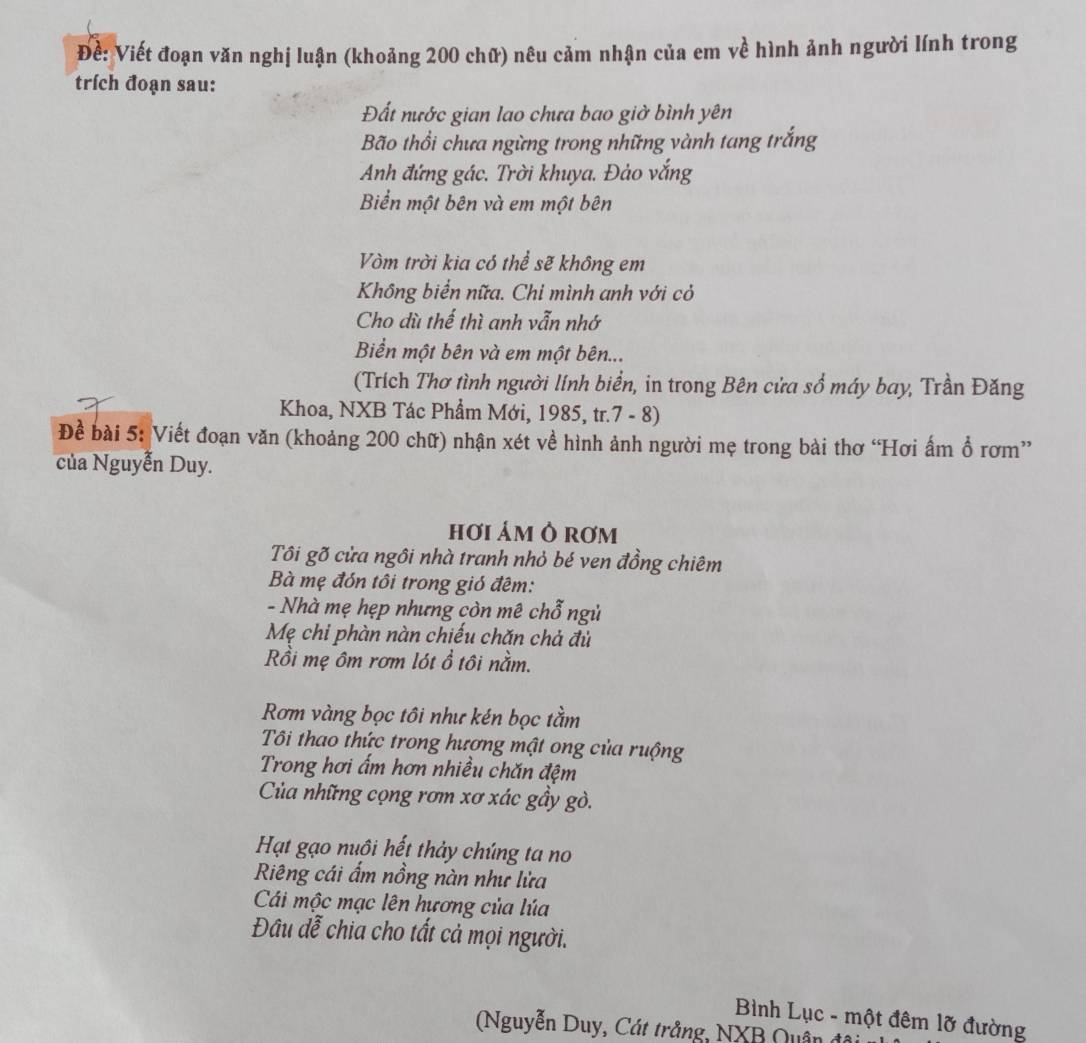 Đề: Viết đoạn văn nghị luận (khoảng 200 chữ) nêu cảm nhận của em về hình ảnh người lính trong 
trích đoạn sau: 
Đất nước gian lao chưa bao giờ bình yên 
Bão thổi chưa ngừng trong những vành tang trắng 
Anh đứng gác. Trời khuya. Đảo vắng 
Biển một bên và em một bên 
Vòm trời kia có thể sẽ không em 
Không biển nữa. Chi mình anh với cỏ 
Cho dù thể thì anh vẫn nhớ 
Biển một bên và em một bên... 
(Trích Thơ tình người lính biển, in trong Bên cửa sổ máy bay, Trần Đăng 
Khoa, NXB Tác Phẩm Mới, 1985, tr.7 - 8) 
Để bài 5: Viết đoạn văn (khoảng 200 chữ) nhận xét về hình ảnh người mẹ trong bài thơ “Hơi ấm ổ rơm” 
của Nguyễn Duy. 
hơi ám Ô rơm 
Tôi gõ cửa ngôi nhà tranh nhỏ bé ven đồng chiêm 
Bà mẹ đón tôi trong gió đêm: 
- Nhà mẹ hẹp nhưng còn mê chỗ ngủ 
Mẹ chi phàn nàn chiếu chăn chả đù 
Rồi mẹ ôm rơm lót ồ tôi nằm. 
Rơm vàng bọc tôi như kén bọc tằm 
Tôi thao thức trong hương mật ong của ruộng 
Trong hơi ấm hơn nhiều chăn đệm 
Cùa những cọng rơm xơ xác gầy gò. 
Hạt gạo nuôi hết thảy chúng ta no 
Riêng cái ẩm nồng nàn như lửa 
Cái mộc mạc lên hương của lúa 
Đâu đễ chia cho tất cả mọi người. 
Bình Lục - một đêm lỡ đường 
Nguyễn Duy, Cát trắng, NXB Quận đó