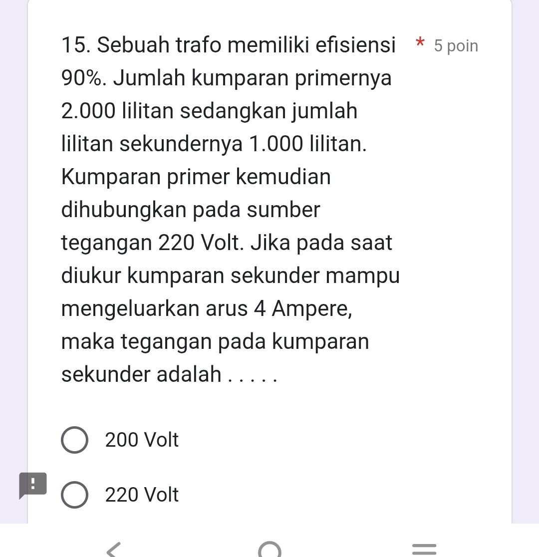 Sebuah trafo memiliki efısiensi * 5 poin
90%. Jumlah kumparan primernya
2.000 lilitan sedangkan jumlah
lilitan sekundernya 1.000 lilitan.
Kumparan primer kemudian
dihubungkan pada sumber
tegangan 220 Volt. Jika pada saat
diukur kumparan sekunder mampu
mengeluarkan arus 4 Ampere,
maka tegangan pada kumparan
sekunder adalah . . . . .
200 Volt
!
220 Volt
=