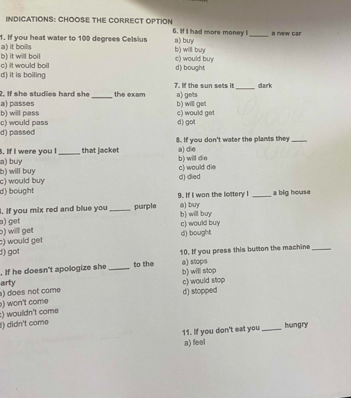 INDICATIONS: CHOOSE THE CORRECT OPTION
6. If I had more money I_ a new car
1. If you heat water to 100 degrees Celsius a) buy
a) it boils b) will buy
b) it will boil c) would buy
c) it would boil d) bought
d) it is boiling
7. If the sun sets it _dark
2. If she studies hard she _the exam a) gets
a) passes b) will get
b) will pass c) would get
c) would pass d) got
d) passed
8. If you don't water the plants they_
. If I were you I_ that jacket a) die
a) buy b) will die
b) will buy c) would die
c) would buy d) died
d) bought
9. If I won the lottery I _a big house
. If you mix red and blue you _purple a) buy
a) get b) will buy
b) will get c) would buy
c) would get d) bought
d) got
10. If you press this button the machine_
. If he doesn't apologize she _to the a) stops
arty b) will stop
c) would stop
) does not come
) won't come d) stopped
) wouldn't come
) didn't come
11. If you don't eat you_ hungry
a) feel