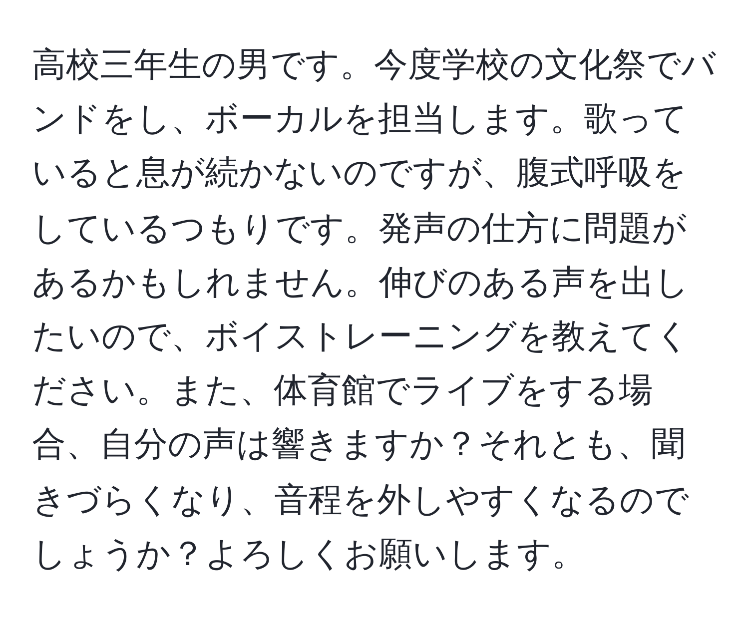 高校三年生の男です。今度学校の文化祭でバンドをし、ボーカルを担当します。歌っていると息が続かないのですが、腹式呼吸をしているつもりです。発声の仕方に問題があるかもしれません。伸びのある声を出したいので、ボイストレーニングを教えてください。また、体育館でライブをする場合、自分の声は響きますか？それとも、聞きづらくなり、音程を外しやすくなるのでしょうか？よろしくお願いします。