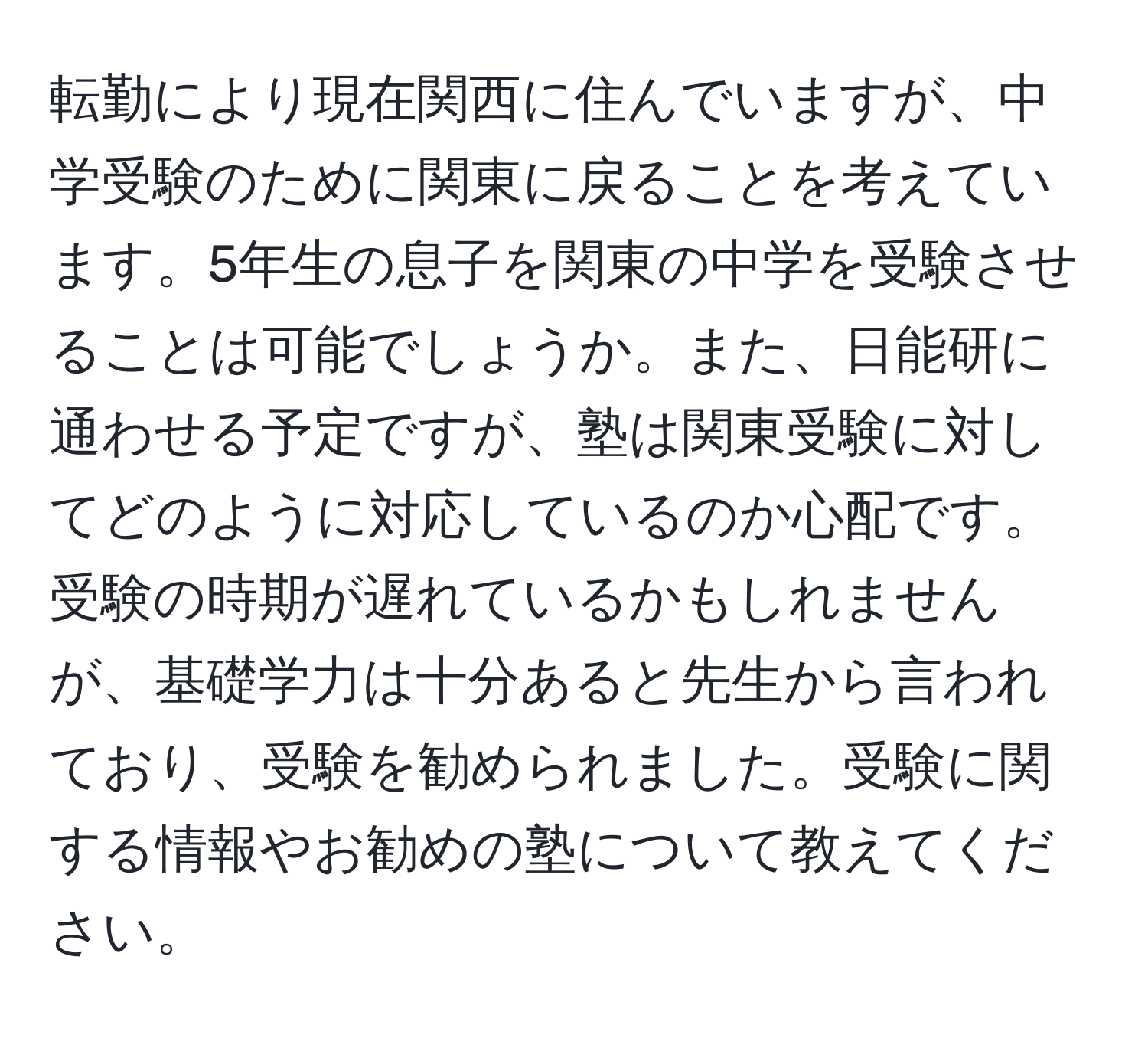 転勤により現在関西に住んでいますが、中学受験のために関東に戻ることを考えています。5年生の息子を関東の中学を受験させることは可能でしょうか。また、日能研に通わせる予定ですが、塾は関東受験に対してどのように対応しているのか心配です。受験の時期が遅れているかもしれませんが、基礎学力は十分あると先生から言われており、受験を勧められました。受験に関する情報やお勧めの塾について教えてください。