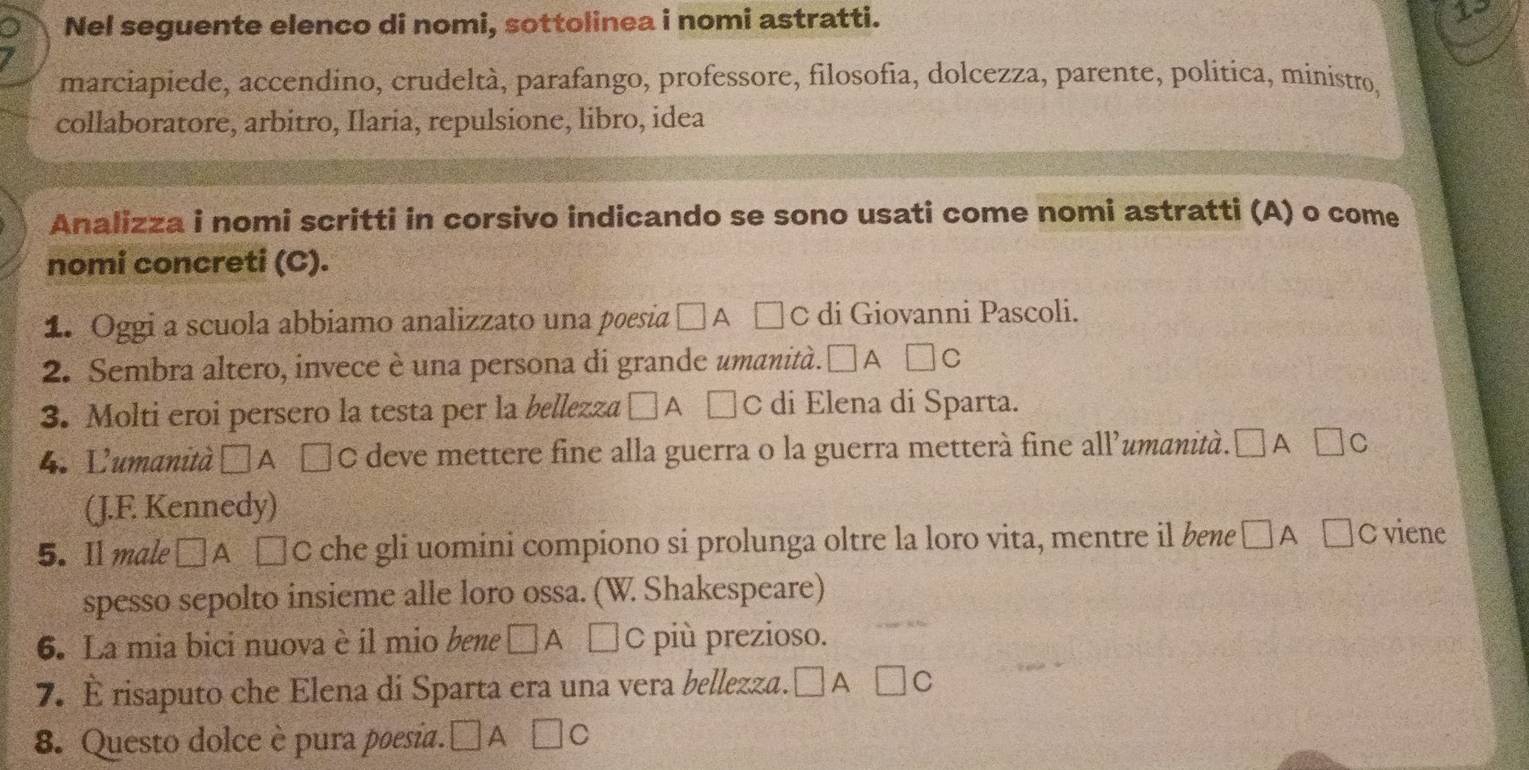 Nel seguente elenco di nomi, sottolinea i nomi astratti. 
marciapiede, accendino, crudeltà, parafango, professore, filosofia, dolcezza, parente, politica, ministro, 
collaboratore, arbitro, Ilaria, repulsione, libro, idea 
Analizza i nomi scritti in corsivo indicando se sono usati come nomi astratti (A) o come 
nomi concreti (C). 
1. Oggi a scuola abbiamo analizzato una poesia □ A □ © di Giovanni Pascoli. 
2. Sembra altero, invece è una persona di grande umanità. □ A C □ C
3. Molti eroi persero la testa per la bellezza □ A □ c di Elena di Sparta. 
4. Lumanità □ A €C deve mettere fine alla guerra o la guerra metterà fine all’umanità. □ A□ c
(J.F. Kennedy) 
5. Il male □ A , □ C che gli uomini compiono si prolunga oltre la loro vita, mentre il bene □A □ C viene 
spesso sepolto insieme alle loro ossa. (W. Shakespeare) 
6. La mia bici nuova è il mio bene □ A □ C più prezioso. 
7. È risaputo che Elena di Sparta era una vera bellezza. □ A □ C
8. Questo dolce è pura poesia. □ A□ C