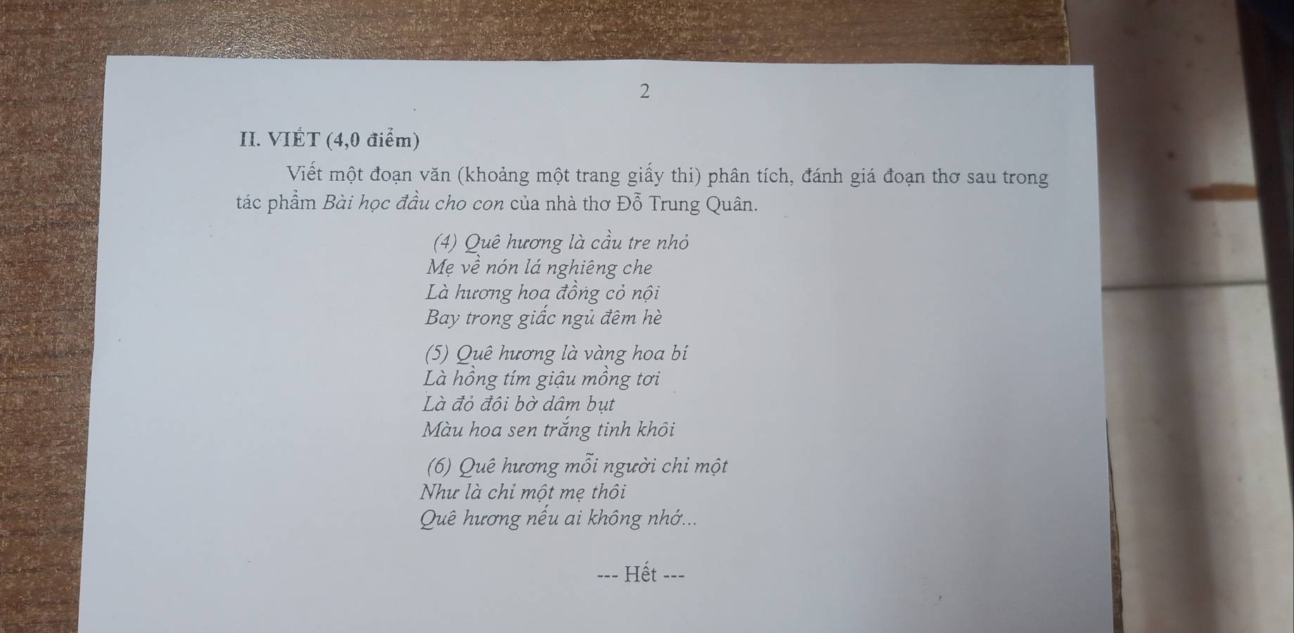 VIÉT (4,0 điểm) 
Viết một đoạn văn (khoảng một trang giấy thi) phân tích, đánh giá đoạn thơ sau trong 
tác phẩm Bài học đầu cho con của nhà thơ Đỗ Trung Quân. 
(4) Quê hương là cầu tre nhỏ 
Mẹ về nón lá nghiêng che 
Là hương hoa đồng cỏ nội 
Bay trong giấc ngủ đêm hè 
(5) Quê hương là vàng hoa bí 
Là hồng tím giậu mồng tơi 
Là đỏ đôi bờ dâm bụt 
Màu hoa sen trắng tinh khôi 
(6) Quê hương mỗi người chỉ một 
Như là chỉ một mẹ thôi 
Quê hương nều ai không nhớ... 
Hết