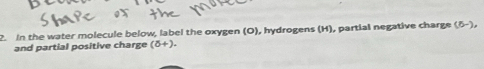 In the water molecule below, label the oxygen (O), hydrogens (H), partial negative charge (δ-), 
and partial positive charge (delta +).