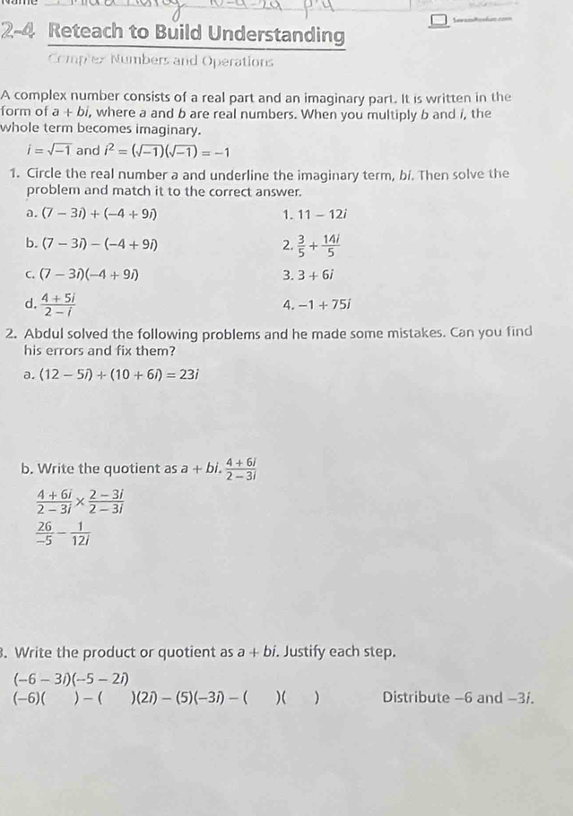 2-4 Reteach to Build Understanding
Complex Numbers and Operations
A complex number consists of a real part and an imaginary part. It is written in the
form of a+bi, , where a and b are real numbers. When you multiply b and i, the
whole term becomes imaginary.
i=sqrt(-1) and i^2=(sqrt(-1))(sqrt(-1))=-1
1. Circle the real number a and underline the imaginary term, bi. Then solve the
problem and match it to the correct answer.
a. (7-3i)+(-4+9i) 1. 11-12i
b. (7-3i)-(-4+9i) 2.  3/5 + 14i/5 
C. (7-3i)(-4+9i) 3. 3+6i
d.  (4+5i)/2-i 
4. -1+75i
2. Abdul solved the following problems and he made some mistakes. Can you find
his errors and fix them?
a. (12-5i)+(10+6i)=23i
b. Write the quotient as a+bi. (4+6i)/2-3i 
 (4+6i)/2-3i *  (2-3i)/2-3i 
 26/-5 - 1/12i . Write the product or quotient as a+bi. Justify each step.
(-6-3i)(-5-2i)
(-6)( )- ( )(2i)-(5)(-3i)-()() Distribute -6 and -3/.