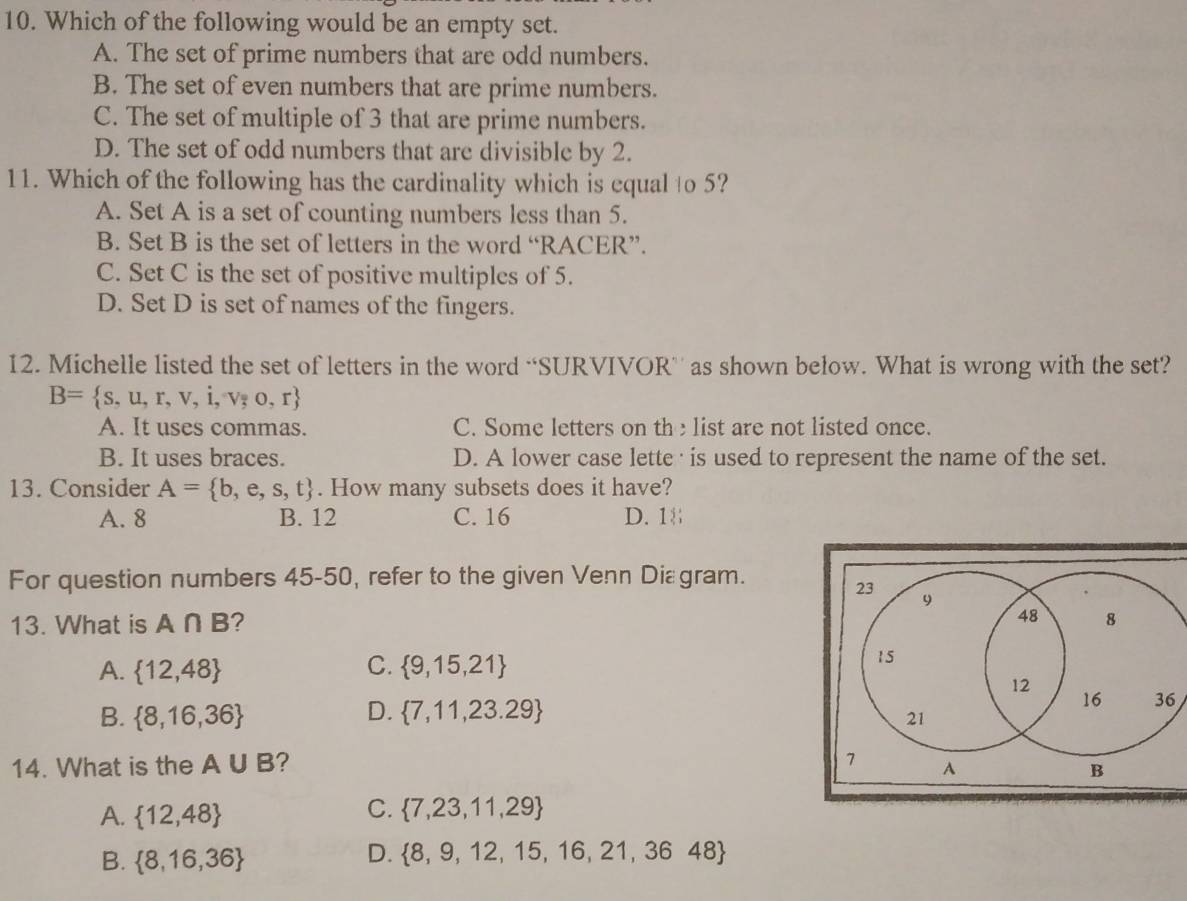 Which of the following would be an empty set.
A. The set of prime numbers that are odd numbers.
B. The set of even numbers that are prime numbers.
C. The set of multiple of 3 that are prime numbers.
D. The set of odd numbers that are divisible by 2.
11. Which of the following has the cardinality which is equal to 5?
A. Set A is a set of counting numbers less than 5.
B. Set B is the set of letters in the word “RACER”.
C. Set C is the set of positive multiples of 5.
D. Set D is set of names of the fingers.
12. Michelle listed the set of letters in the word “SURVIVOR’ as shown below. What is wrong with the set?
B= s,u,r,v,i,v,o,r
A. It uses commas. C. Some letters on the list are not listed once.
B. It uses braces. D. A lower case lette · is used to represent the name of the set.
13. Consider A= b,e,s,t. How many subsets does it have?
A. 8 B. 12 C. 16 D. 1
For question numbers 45-50, refer to the given Venn Diagram.
13. What is A∩ B 7 
C.
A.  12,48  9,15,21
B.  8,16,36 D.  7,11,23.29 6
14. What is the A∪ B ?
A.  12,48
C.  7,23,11,29
B.  8,16,36
D.  8,9,12,15,16,21,3648