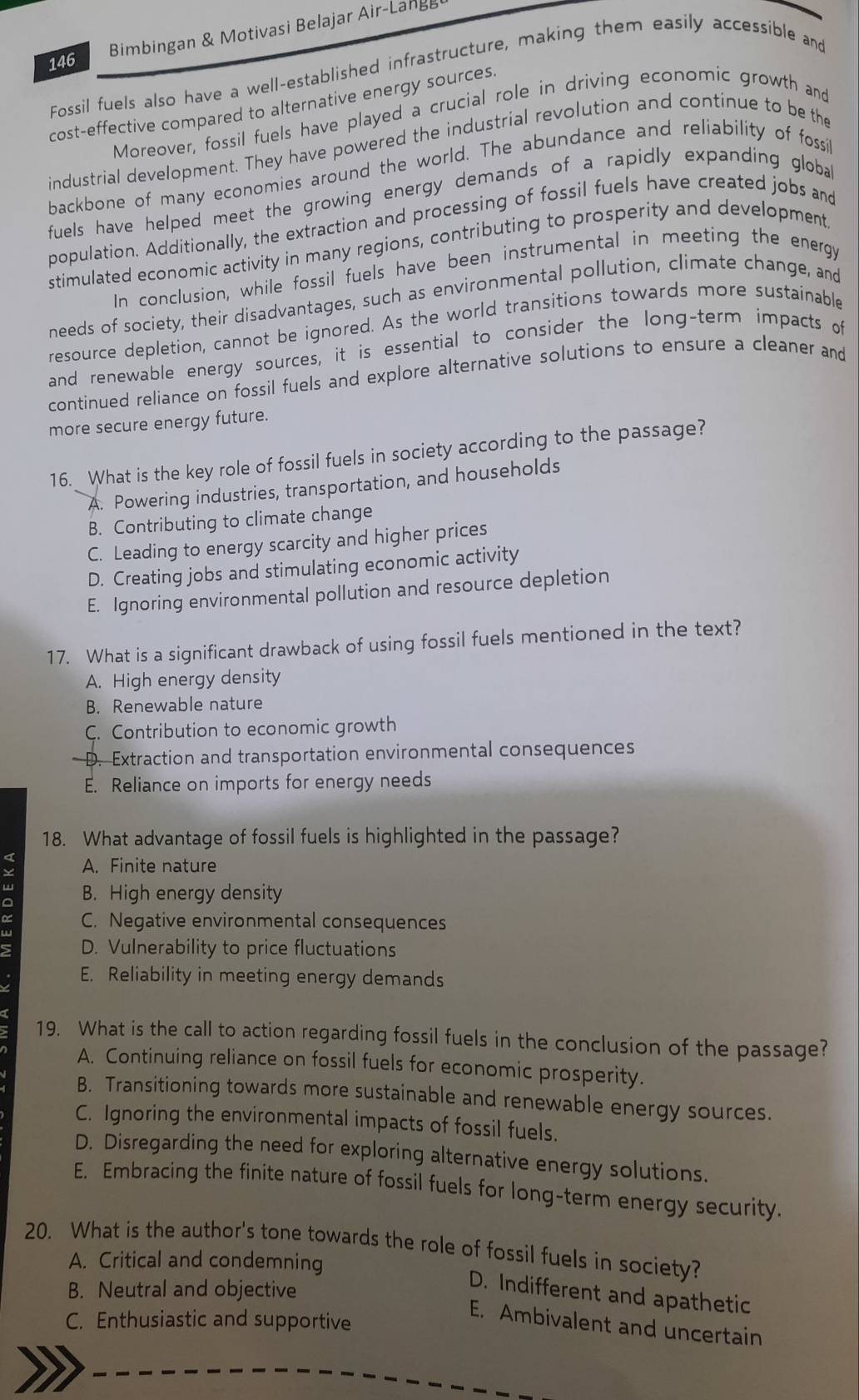 146 Bimbingan & Motivasi Belajar Air-Lange
Fossil fuels also have a well-established infrastructure, making them easily accessible and
cost-effective compared to alternative energy sources
Moreover, fossil fuels have played a crucial role in driving economic growth and
industrial development. They have powered the industrial revolution and continue to be the
backbone of many economies around the world. The abundance and reliability of fossi
fuels have helped meet the growing energy demands of a rapidly expanding globa
population. Additionally, the extraction and processing of fossil fuels have created jobs and
stimulated economic activity in many regions, contributing to prosperity and development
In conclusion, while fossil fuels have been instrumental in meeting the energy
needs of society, their disadvantages, such as environmental pollution, climate change, and
resource depletion, cannot be ignored. As the world transitions towards more sustainable
and renewable energy sources, it is essential to consider the long-term impacts of
continued reliance on fossil fuels and explore alternative solutions to ensure a cleaner and
more secure energy future.
16. What is the key role of fossil fuels in society according to the passage?
A. Powering industries, transportation, and households
B. Contributing to climate change
C. Leading to energy scarcity and higher prices
D. Creating jobs and stimulating economic activity
E. Ignoring environmental pollution and resource depletion
17. What is a significant drawback of using fossil fuels mentioned in the text?
A. High energy density
B. Renewable nature
C. Contribution to economic growth
D. Extraction and transportation environmental consequences
E. Reliance on imports for energy needs
18. What advantage of fossil fuels is highlighted in the passage?
A. Finite nature
B. High energy density
C. Negative environmental consequences
D. Vulnerability to price fluctuations
E. Reliability in meeting energy demands
19. What is the call to action regarding fossil fuels in the conclusion of the passage?
A. Continuing reliance on fossil fuels for economic prosperity.
B. Transitioning towards more sustainable and renewable energy sources.
C. Ignoring the environmental impacts of fossil fuels.
D. Disregarding the need for exploring alternative energy solutions.
E. Embracing the finite nature of fossil fuels for long-term energy security.
20. What is the author's tone towards the role of fossil fuels in society?
A. Critical and condemning
B. Neutral and objective
D. Indifferent and apathetic
C. Enthusiastic and supportive
E. Ambivalent and uncertain