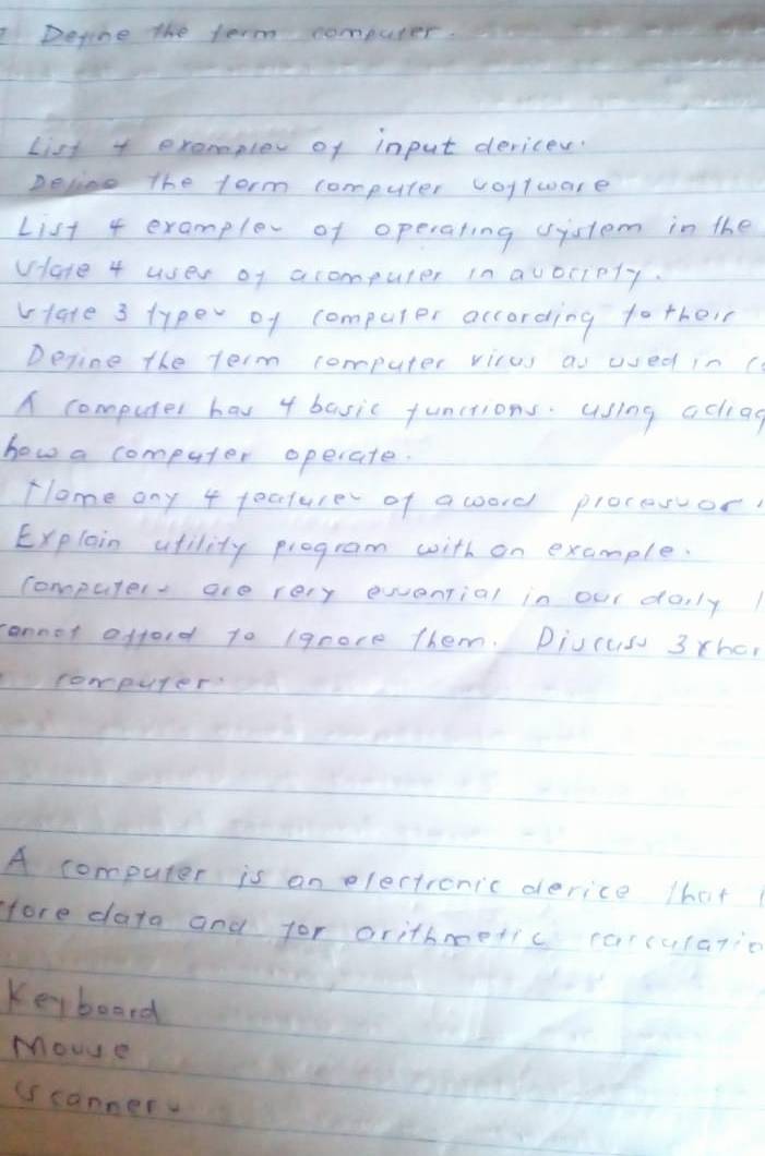 Degone the term computer. 
List exampler of input dericer. 
Deliee the torm computer voytware 
List 4 examplev of operaling vistem in the 
vlare 4 uer of acompuler in avociply. 
vlate 3 typer of computer according tother 
Deline the term computer vicus au ued in c 
A computer hav 4 basic functions. Using acliag 
how a computer opecate. 
Tlome ony 4 fecture of a coord proceror 
Explain atility program with on example. 
computer are very ewantial in our doily 
rannot offord t0 (qeore them. Divcus 3 thc, 
computer 
A computer is an elertroric derice 1hat 
fore data and for orithmetic carcula7ic 
Keyboard 
Mouy e 
(scannery