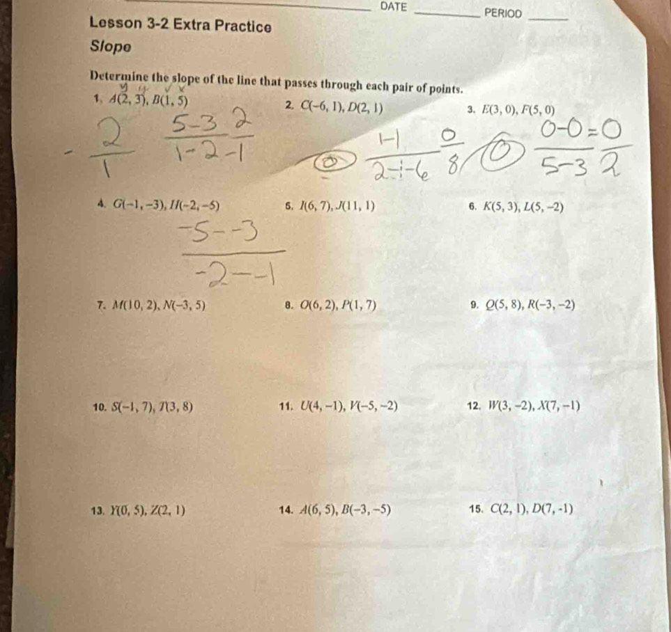 DATE _PERIOD 
Lesson 3-2 Extra Practice 
_ 
Slope 
Determine the slope of the line that passes through each pair of points. 
1, A(2,3), B(1,5)
2. C(-6,1), D(2,1) 3. E(3,0), F(5,0)
4. G(-1,-3), If(-2,-5) 5. I(6,7), J(11,1) 6. K(5,3), L(5,-2)
7. M(10,2), N(-3,5) 8. O(6,2), P(1,7) 9. Q(5,8), R(-3,-2)
10. S(-1,7), T(3,8) 11. U(4,-1), V(-5,-2) 12. W(3,-2), X(7,-1)
13. Y(0,5), Z(2,1) 14. A(6,5), B(-3,-5) 15. C(2,1), D(7,-1)