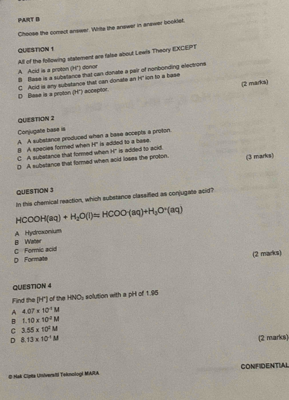 Choose the correct answer. Write the answer in answer booklet.
QUESTION 1
All of the following statement are false about Lewis Theory EXCEPT
A Acid is a proton (H*) donor
B Base is a substance that can donate a pair of nonbonding electrons
C Acid is any substance that can donate an H" ion to a base
(2 marks)
D Base is a proton (H*) acceptor.
QUESTION 2
Conjugate base is
A A substance produced when a base accepts a proton.
B A species formed when H* is added to a base.
C A substance that formed when H^+ is added to acid.
D A substance that formed when acid loses the proton.
(3 marks)
QUESTION 3
In this chemical reaction, which substance classified as conjugate acid?
HCOOH(aq)+H_2O(l)=HCOO^-(aq)+H_3O^(/)(aq)
A Hydroxonium
B Water
C Formic acid
(2 marks)
D Formate
QUESTION 4
Find the [H*] of the HNO_3 solution with a pH of 1.95
A 4.07* 10^(-1)M
B 1.10* 10^(-2)M
C 3.55* 10^2M
D 8.13* 10^(-1)M (2 marks)
@ Hak Cipta Universiti Teknologi MARA CONFIDENTIAL