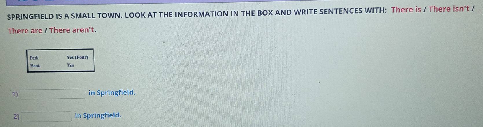 SPRINGFIELD IS A SMALL TOWN. LOOK AT THE INFORMATION IN THE BOX AND WRITE SENTENCES WITH: There is / There isn't / 
There are / There aren't. 
Park Yes (Four) 
Bank Yes 
1) □ in Springfield. 
2) □ in Springfield.