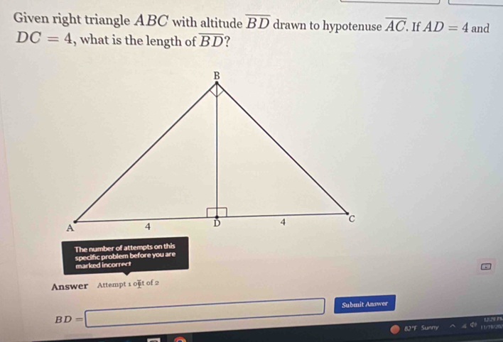 Given right triangle ABC with altitude overline BD drawn to hypotenuse overline AC. If AD=4 and
DC=4 , what is the length of overline BD ? 
The number of attempts on this 
specific problem before you are 
marked incorrect 
Answer Attempt 1 o]it of 2
BD=□ Submit Answer 
L079 PR 
82°F Sunny AB/200 
-3