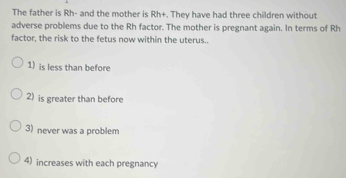 The father is Rh - and the mother is Rh+. They have had three children without
adverse problems due to the Rh factor. The mother is pregnant again. In terms of Rh
factor, the risk to the fetus now within the uterus..
1) is less than before
2) is greater than before
3) never was a problem
4) increases with each pregnancy