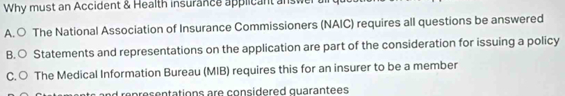 Why must an Accident & Health insurance applicant a swer
A. ○ The National Association of Insurance Commissioners (NAIC) requires all questions be answered
B.○ Statements and representations on the application are part of the consideration for issuing a policy
C. ○ The Medical Information Bureau (MIB) requires this for an insurer to be a member
ren re ç entations are considered quarantees