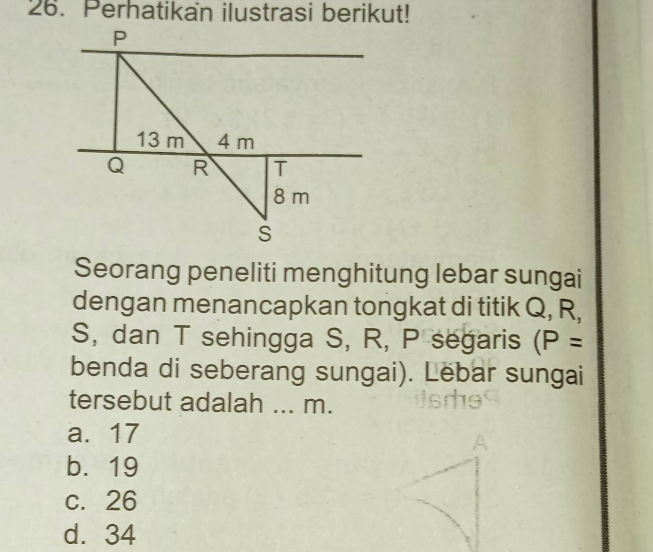 Perhatikan ilustrasi berikut!
P
13 m 4 m
Q
R
T
8 m
S
Seorang peneliti menghitung lebar sungai
dengan menancapkan tongkat di titik Q, R,
S, dan T sehingga S, R, P segaris (P=
benda di seberang sungai). Lëbar sungai
tersebut adalah ... m.
a. 17
b. 19
c. 26
d. 34