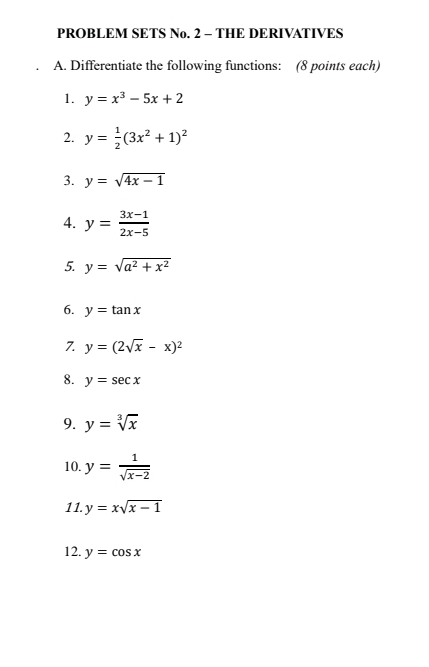 PROBLEM SETS No. 2 - THE DERIVATIVES 
A. Differentiate the following functions: (8 points each) 
1. y=x^3-5x+2
2. y= 1/2 (3x^2+1)^2
3. y=sqrt(4x-1)
4. y= (3x-1)/2x-5 
5. y=sqrt(a^2+x^2)
6. y=tan x
7. y=(2sqrt(x)-x)^2
8. y=sec x
9. y=sqrt[3](x)
10. y= 1/sqrt(x-2) 
11. y=xsqrt(x-1)
12. y=cos x