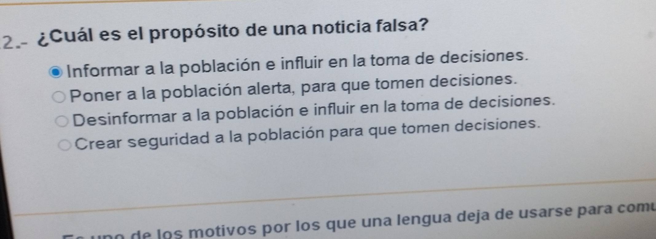 ¿Cuál es el propósito de una noticia falsa?
Informar a la población e influir en la toma de decisiones.
Poner a la población alerta, para que tomen decisiones.
Desinformar a la población e influir en la toma de decisiones.
Crear seguridad a la población para que tomen decisiones.
uno de los motivos por los que una lengua deja de usarse para comu