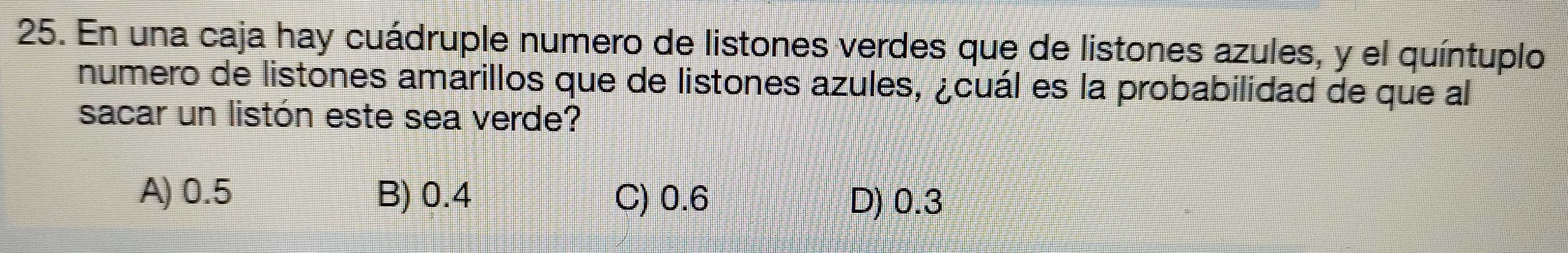 En una caja hay cuádruple numero de listones verdes que de listones azules, y el quíntuplo
numero de listones amarillos que de listones azules, ¿cuál es la probabilidad de que al
sacar un listón este sea verde?
A) 0.5 B) 0.4 C) 0.6 D) 0.3