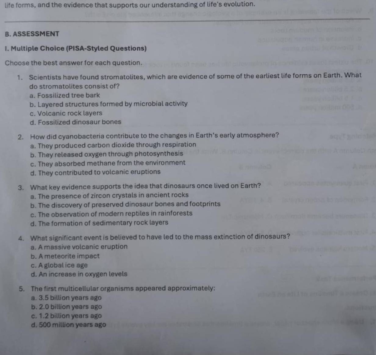 life forms, and the evidence that supports our understanding of life's evolution.
B. ASSESSMENT
I. Multiple Choice (PISA-Styled Questions)
Choose the best answer for each question.
1. Scientists have found stromatolites, which are evidence of some of the earliest life forms on Earth. What
do stromatolites consist of?
a. Fossilized tree bark
b. Layered structures formed by microbial activity
c. Volcanic rock layers
d. Fossilized dinosaur bones
2. How did cyanobacteria contribute to the changes in Earth’s early atmosphere?
a. They produced carbon dioxide through respiration
b. They released oxygen through photosynthesis
c. They absorbed methane from the environment
d. They contributed to volcanic eruptions
3. What key evidence supports the idea that dinosaurs once lived on Earth?
a. The presence of zircon crystals in ancient rocks
b. The discovery of preserved dinosaur bones and footprints
c. The observation of modern reptiles in rainforests
d. The formation of sedimentary rock layers
4. What significant event is believed to have led to the mass extinction of dinosaurs?
a. A massive volcanic eruption
b. A meteorite impact
c. A global ice age
d. An increase in oxygen levels
5. The first multicellular organisms appeared approximately:
a. 3.5 billion years ago
b. 2.0 billion years ago
c. 1.2 billion years ago
d. 500 million years ago