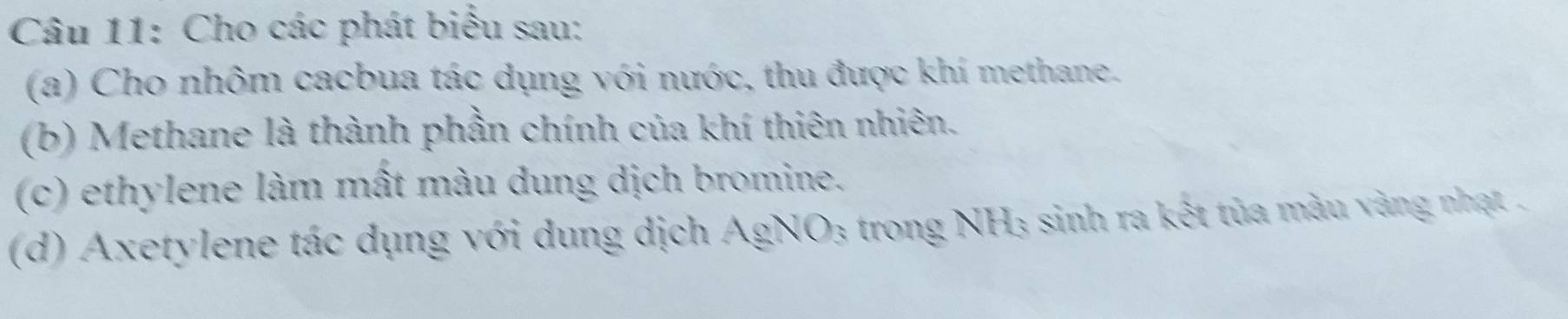 Cho các phát biểu sau: 
(a) Cho nhôm cacbua tác dụng với nước, thu được khí methane. 
(b) Methane là thành phần chính của khí thiên nhiên. 
(c) ethylene làm mất màu dung dịch bromine. 
(d) Axetylene tác dụng với dung dịch AgNO₃ trong NH₃ sinh ra kết tủa màu vàng nhạt .