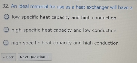 An ideal material for use as a heat exchanger will have a
low specific heat capacity and high conduction
high specific heat capacity and low conduction
high specific heat capacity and high conduction
Back Next Question »