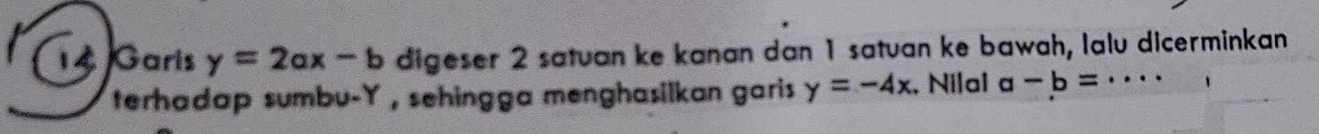 Garis y=2ax-b digeser 2 satuan ke kanan dan 1 satuan ke bawah, lalu dicerminkan 
terhadap sumbu- Y , sehingga menghasilkan garis y=-4x , Nilal a-b= _