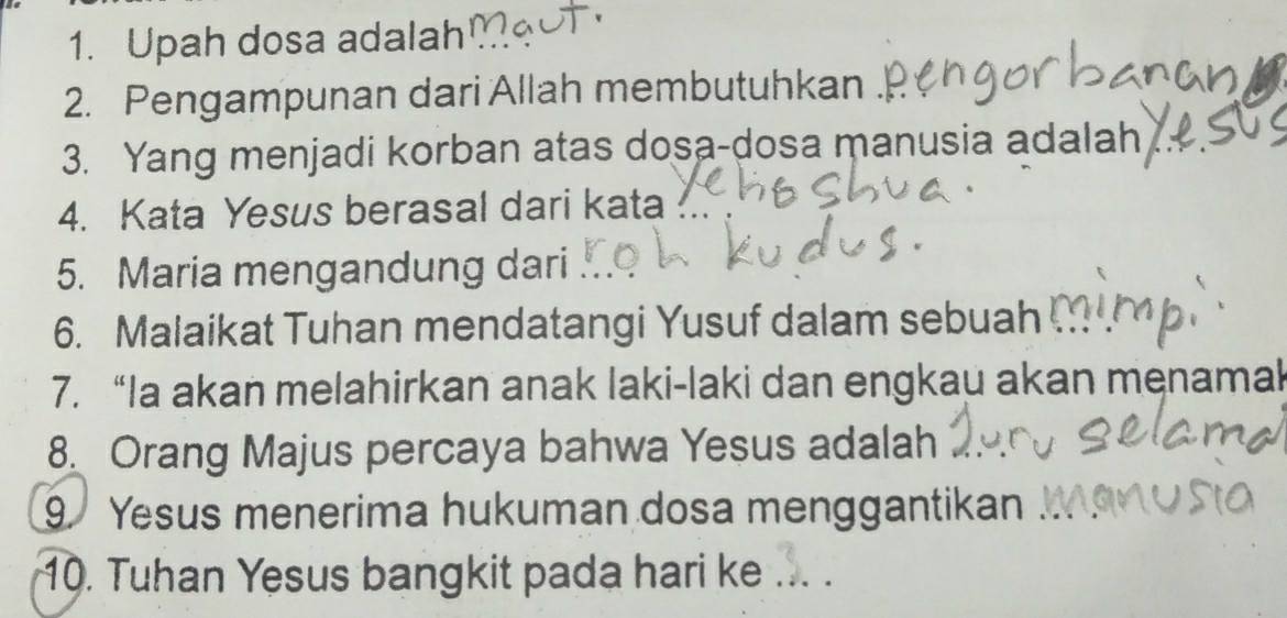 Upah dosa adalah 
2. Pengampunan dari Allah membutuhkan . 
3. Yang menjadi korban atas dosa-dosa manusia adalah 
4. Kata Yesus berasal dari kata 
5. Maria mengandung dari 
6. Malaikat Tuhan mendatangi Yusuf dalam sebuah 
7. “Ia akan melahirkan anak laki-laki dan engkau akan menamak 
8. Orang Majus percaya bahwa Yesus adalah 
9. Yesus menerima hukuman dosa menggantikan 
10. Tuhan Yesus bangkit pada hari ke_