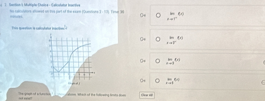 Calculator Inactive
No calculators sllowed on this part of the exam (Questions 2 - 13). Time: 30
minutes.
limlimits _xto 1^-f(x)
This question is calculator inactive.
limlimits _xto 3^-f(x)
limlimits _xto 3f(x)
limlimits _xto 5f(x)
The graph of a function _ _ shover above. Which of the following limits does Clear All
not exist?