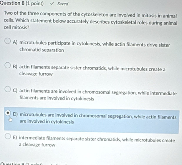 Saved
Two of the three components of the cytoskeleton are involved in mitosis in animal
cells. Which statement below accurately describes cytoskeletal roles during animal
cell mitosis?
A) microtubules participate in cytokinesis, while actin filaments drive sister
chromatid separation
B) actin filaments separate sister chromatids, while microtubules create a
cleavage furrow
C) actin filaments are involved in chromosomal segregation, while intermediate
filaments are involved in cytokinesis
D) microtubules are involved in chromosomal segregation, while actin filaments
are involved in cytokinesis
E) intermediate filaments separate sister chromatids, while microtubules create
a cleavage furrow
Quection