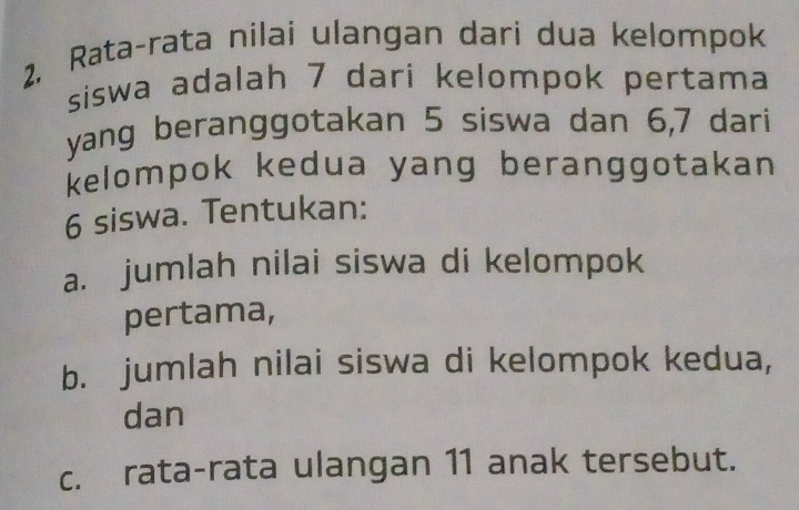 2, Rata-rata nilai ulangan dari dua kelompok 
siswa adalah 7 dari kelompok pertama 
yang beranggotakan 5 siswa dan 6, 7 dari 
kelompok kedua yang beranggotakan
6 siswa. Tentukan: 
a. jumlah nilai siswa di kelompok 
pertama, 
b. jumlah nilai siswa di kelompok kedua, 
dan 
c. rata-rata ulangan 11 anak tersebut.